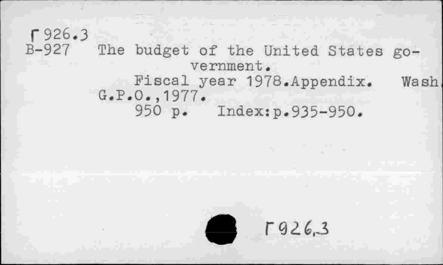 ﻿r926.3
B-927 The budget of the United States government •
Fiscal year 1978.Appendix. Wash
G.P.O.,1977.
950 p. Index:p.935-950.
